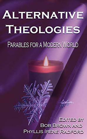 Alternative Theologies: Parables for a Modern World by Jim Wright, Liam Hogan, Philip Brian Hall, Charles Walbridge, Jane Yolen, Melvin Charles, Gwyndyn T. Alexander, Heather Truett, Louise Milton, P. James Norris, Christopher Nadeau, Anton Cancre, Kara Race-Moore, Colin Patrick Ennen, M. J. Holt, David Gerrold, Irene Radford, C.A. Chesse, Joanna Michal Hoyt, Paula Hammond, David Brin, Mike Resnick, Larry Hodges, E.E. King, J.W. Cook, Bob Brown, Tom Barlow, Jill Zeller, Debora Godfrey, Rebecca McFarland Kyle, Adam-Troy Castro, Lillian Csernica, Meg Bee, Janka Hobbs, Joyce Frohn, James Dorr