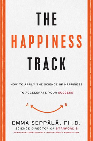 The Happiness Track: How to Apply the Science of Happiness to Accelerate Your Success by Emma Seppala