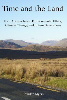 Time and the Land: Four Approaches to Environmental Ethics, Climate Change, and Future Generations by Brendan Myers