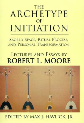 The Archetype of Initiation: Sacred Space, Ritual Process, and Personal Transformation by Robert L. Moore