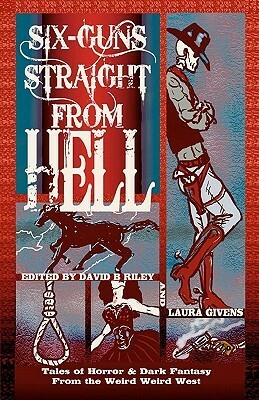 Six Guns Straight from Hell: Tales of Horror and Dark Fantasy from the Weird Weird West by David B. Riley, Laura Givens