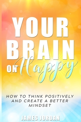 Your Brain On Happy: How to Think Positively and Create a Better Mindset by James Jordan