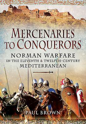 Mercenaries to Conquerors: Norman Warfare in the Eleventh and Twelfth-Century Mediterranean by Paul Brown