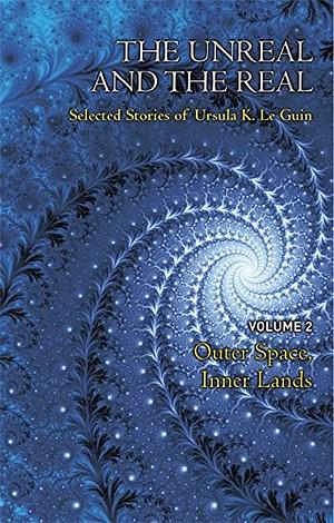 The Unreal and the Real Volume Two: Outer Space, Inner Lands by Ursula K. Le Guin