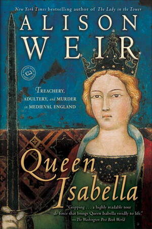 Queen Isabella: Treachery, Adultery, and Murder in Medieval England by Alison Weir