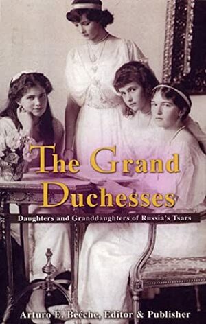 The Grand Duchesses: Daughters & Granddaughters of Russia's Tsars by Arturo E. Beéche