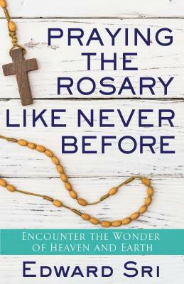 Praying the Rosary Like Never Before: Encounter the Wonder of Heaven and Earth by Edward Sri