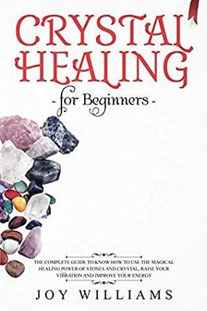 Crystal Healing for Beginners: The Complete Guide to Know How to Use the Magical Healing Power of Stones and Crystal, Raise Your Vibration and Improve Your Energy by Joy Williams