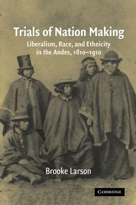 Trials of Nation Making: Liberalism, Race, and Ethnicity in the Andes, 1810-1910 by Brooke Larson