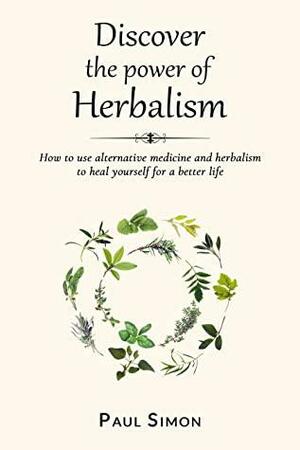 Discover the Power of Herbalism: How to use alternative medicine and herbalism to heal yourself for a better life by Paul Simon