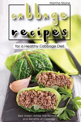 Cabbage Recipes for a Healthy Cabbage Diet: Red, Green, White, the Richness and Benefits of Cabbage by Martha Stone