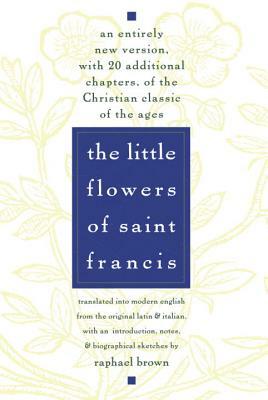 The Little Flowers of St. Francis: An Entirely New Version, with 20 Additional Chapters, of the Christian Classic of the Ages by Raphael Brown