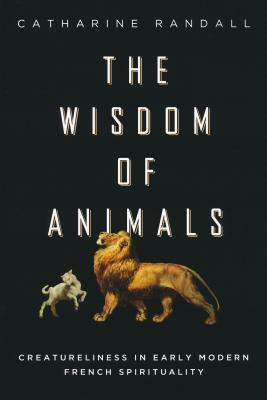 Wisdom of Animals: Creatureliness in Early Modern French Spirituality by Catharine Randall