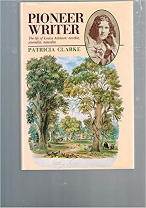 Pioneer Writer: The Life of Louisa Atkinson, Novelist, Journalist, Naturalist by Patricia Clarke