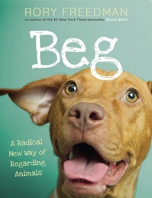 Beg: A Radical New Way of Regarding Animals by Rory Freedman