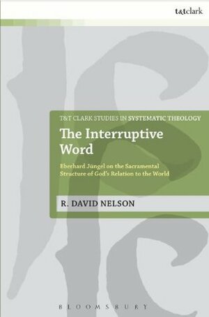 The Interruptive Word: Eberhard Jüngel on the Sacramental Structure of God's Relation to the World (T&T Clark Studies in Systematic Theology) by R. David Nelson