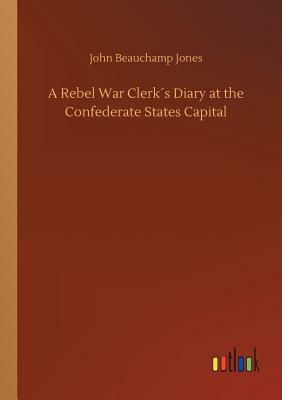 A Rebel War Clerk´s Diary at the Confederate States Capital by John Beauchamp Jones