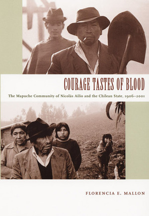 Courage Tastes of Blood: The Mapuche Community of Nicolás Ailío and the Chilean State, 1906-2001 by Florencia E. Mallon