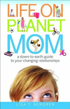 Life on Planet Mom: A Down-to-Earth Guide to Your Changing Relationships by Lisa T. Bergren