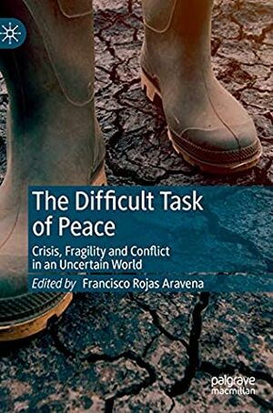 The Difficult Task of Peace: Crisis, Fragility and Conflict in an Uncertain World by Francisco Rojas Aravena