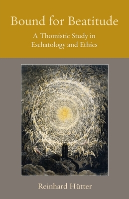 Bound for Beatitude: A Thomistic Study in Eschatology and Ethics by Reinhard Hutter