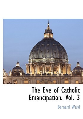 The Eve of Catholic Emancipation, Vol. 3 by Bernard Ward