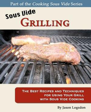Sous Vide Grilling: The Best Recipes and Techniques for Using Your Grill with Sous Vide Cooking by Jason Logsdon