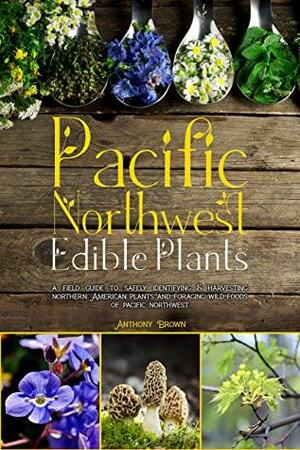 Pacific Northwest Edible Plants: A Field Guide to Safely Identifying & Harvesting Northern American Plants and Foraging Wild Foods of Pacific Northwest by Anthony Brown