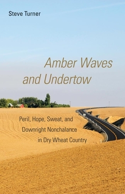 Amber Waves and Undertow: Peril, Hope, Sweat, and Downright Nonchalance in Dry Wheat Country by Steve Turner