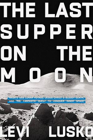 The Last Supper on the Moon: NASA's 1969 Lunar Voyage, Jesus Christ’s Bloody Death, and the Fantastic Quest to Conquer Inner Space by Levi Lusko