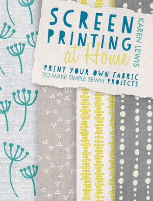 Screen Printing at Home: Print Your Own Fabric to Make Simple Sewn Projects by Karen Lewis