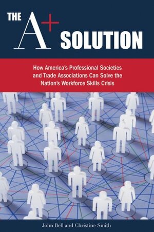 The A+ Solution: How America's Professional Societies and Trade Associations Can Solve the Nation's Workforce Skills Crisis by John Bell, Christine Smith