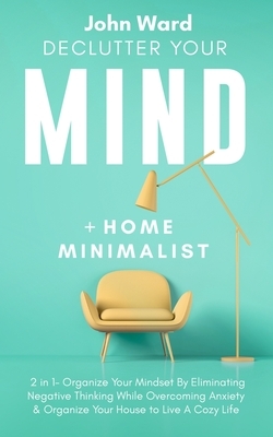 Declutter Your Mind + Home Minimalist: 2 in 1- Organize Your Mindset By Eliminating Negative Thinking While Overcoming Anxiety & Organize Your House t by John Ward