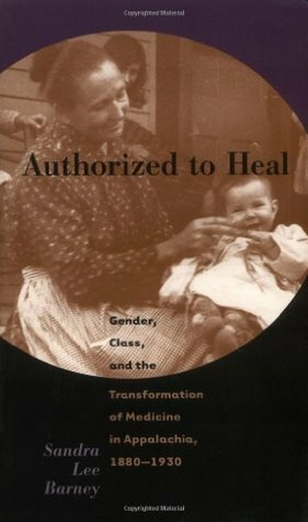 Authorized to Heal: Gender, Class & the Transformation of Medicine Appalachia, 1880 -1930 by Sandra Lee Barney