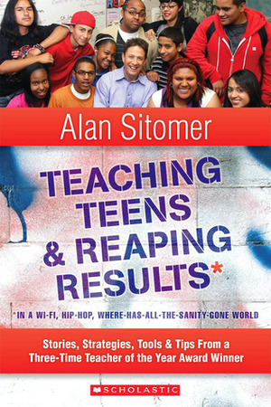 Teaching Teens and Reaping Results in a Wi-Fi, Hip-Hop, Where-Has-All-the-Sanity-Gone World: Stories, Strategies, ToolsTips from a Three-Time Teacher of the Year Award Winner by Alan Sitomer