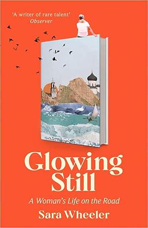 Glowing Still: A woman's life on the road by Sara Wheeler, Sara Wheeler