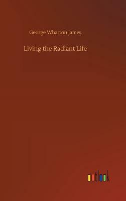 Living the Radiant Life by George Wharton James