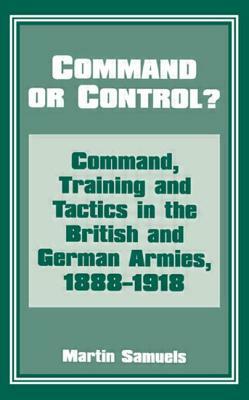 Command or Control?: Command, Training and Tactics in the British and German Armies, 1888-1918 by Martin Samuels