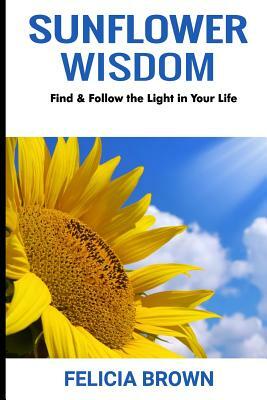 Sunflower Wisdom: Find & Follow the Light in Your Life by Felicia Brown