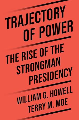Trajectory of Power: The Rise of the Strongman Presidency by William G. Howell, Terry M. Moe