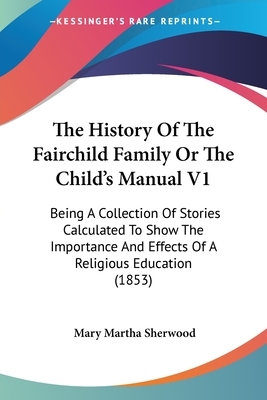 The History Of The Fairchild Family Or The Child's Manual V1: Being A Collection Of Stories Calculated To Show The Importance And Effects Of A Religio by Mary Martha Sherwood