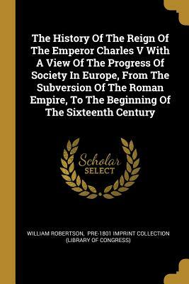 The History Of The Reign Of The Emperor Charles V With A View Of The Progress Of Society In Europe, From The Subversion Of The Roman Empire, To The Be by William Robertson