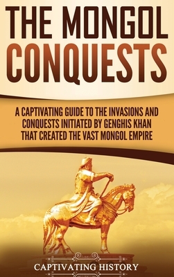 The Mongol Conquests: A Captivating Guide to the Invasions and Conquests Initiated by Genghis Khan That Created the Vast Mongol Empire by Captivating History