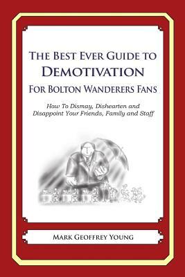 The Best Ever Guide to Demotivation for Bolton Wanderers Fans: How To Dismay, Dishearten and Disappoint Your Friends, Family and Staff by Mark Geoffrey Young