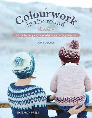 Colourwork in the Round: All the Techniques You Need Plus 5 Stunning Projects by Anna Dervout