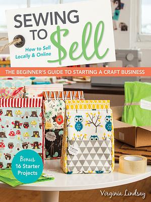 Sewing to Sell--The Beginner's Guide to Starting a Craft Business: Bonus--16 Starter Projects - How to Sell Locally & Online by Virginia Lindsay