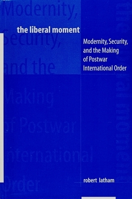 The Liberal Moment: Modernity, Security, and the Making of Postwar International Order by Robert Latham