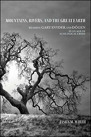 Mountains, Rivers, and the Great Earth: Reading Gary Snyder and Dogen in an Age of Ecological Crisis by Jason M. Wirth