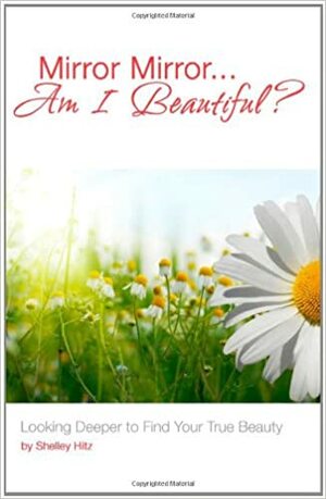 Mirror Mirror...Am I Beautiful?: Looking Deeper to Find Your True Beauty by Shelley Hitz