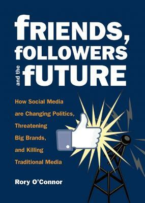 Friends, Followers and the Future: How Social Media Are Changing Politics, Threatening Big Brands, and Killing Traditional Media by Rory O'Connor